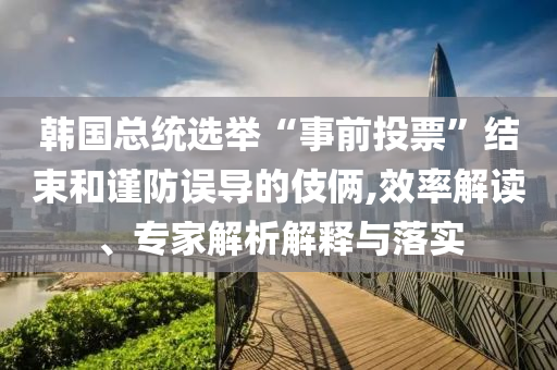 韓國總統(tǒng)選舉“事前投票”結(jié)束和謹(jǐn)防誤導(dǎo)的伎倆,效率解讀、專家解析解釋與落實