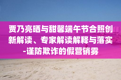 賈乃亮?xí)衽c甜馨端午節(jié)合照創(chuàng)新解讀、專家解讀解釋與落實(shí)-謹(jǐn)防欺詐的假營銷霧