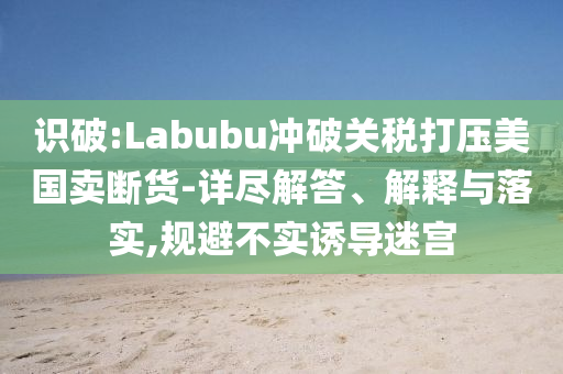 識(shí)破:Labubu沖破關(guān)稅打壓美國賣斷貨-詳盡解答、解釋與落實(shí),規(guī)避不實(shí)誘導(dǎo)迷宮