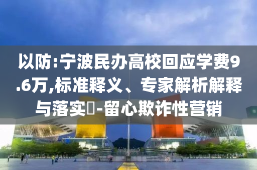 以防:寧波民辦高校回應(yīng)學(xué)費(fèi)9.6萬,標(biāo)準(zhǔn)釋義、專家解析解釋與落實?-留心欺詐性營銷