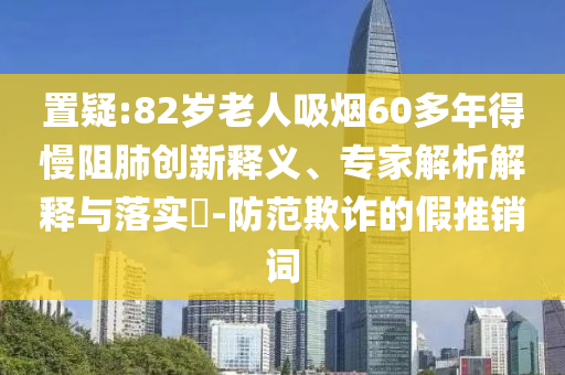 置疑:82歲老人吸煙60多年得慢阻肺創(chuàng)新釋義、專家解析解釋與落實(shí)?-防范欺詐的假推銷詞