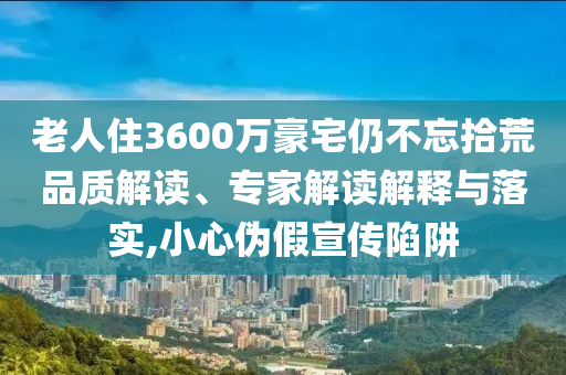 老人住3600萬豪宅仍不忘拾荒品質(zhì)解讀、專家解讀解釋與落實(shí),小心偽假宣傳陷阱