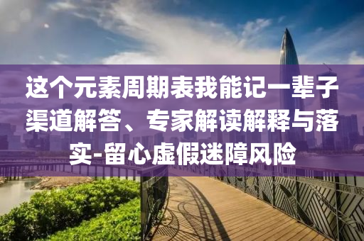 這個(gè)元素周期表我能記一輩子渠道解答、專家解讀解釋與落實(shí)-留心虛假迷障風(fēng)險(xiǎn)