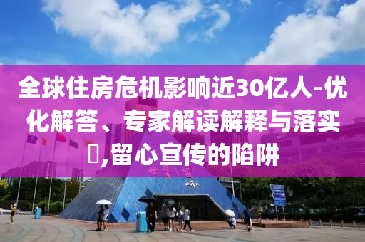 全球住房危機(jī)影響近30億人-優(yōu)化解答、專家解讀解釋與落實(shí)?,留心宣傳的陷阱