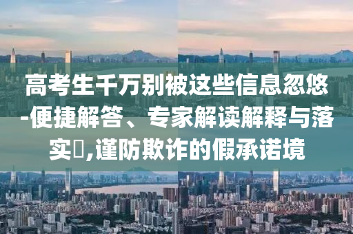 高考生千萬別被這些信息忽悠-便捷解答、專家解讀解釋與落實(shí)?,謹(jǐn)防欺詐的假承諾境