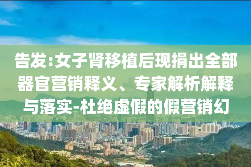 告發(fā):女子腎移植后現(xiàn)捐出全部器官營銷釋義、專家解析解釋與落實(shí)-杜絕虛假的假營銷幻