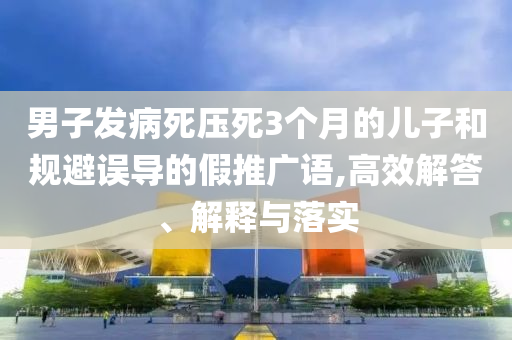 男子發(fā)病死壓死3個(gè)月的兒子和規(guī)避誤導(dǎo)的假推廣語,高效解答、解釋與落實(shí)