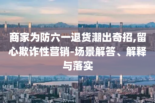 商家為防六一退貨潮出奇招,留心欺詐性營(yíng)銷-場(chǎng)景解答、解釋與落實(shí)