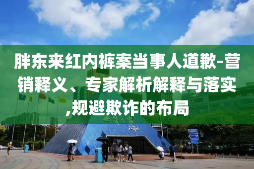 胖東來紅內(nèi)褲案當(dāng)事人道歉-營(yíng)銷釋義、專家解析解釋與落實(shí),規(guī)避欺詐的布局