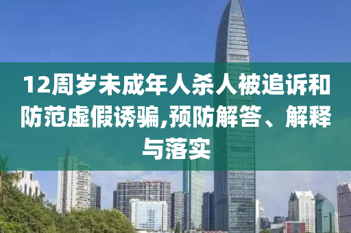 12周歲未成年人殺人被追訴和防范虛假誘騙,預(yù)防解答、解釋與落實(shí)