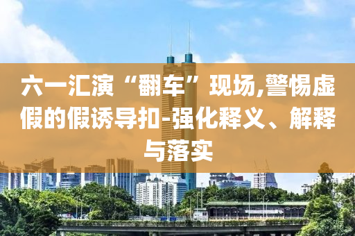 六一匯演“翻車”現(xiàn)場(chǎng),警惕虛假的假誘導(dǎo)扣-強(qiáng)化釋義、解釋與落實(shí)
