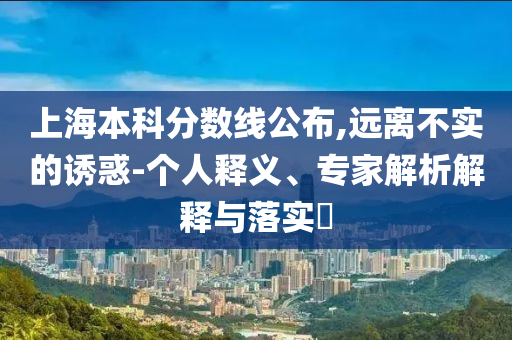 上海本科分?jǐn)?shù)線公布,遠(yuǎn)離不實(shí)的誘惑-個(gè)人釋義、專家解析解釋與落實(shí)?