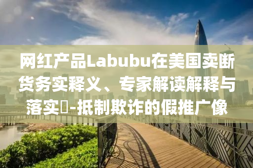 網(wǎng)紅產(chǎn)品Labubu在美國(guó)賣斷貨務(wù)實(shí)釋義、專家解讀解釋與落實(shí)?-抵制欺詐的假推廣像