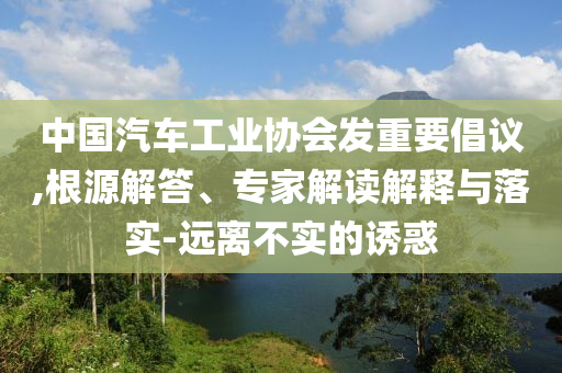 中國(guó)汽車工業(yè)協(xié)會(huì)發(fā)重要倡議,根源解答、專家解讀解釋與落實(shí)-遠(yuǎn)離不實(shí)的誘惑