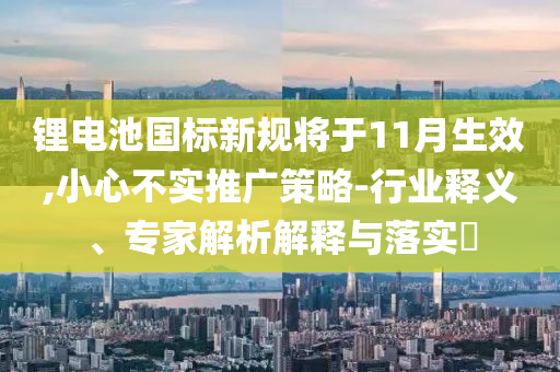 鋰電池國標(biāo)新規(guī)將于11月生效,小心不實(shí)推廣策略-行業(yè)釋義、專家解析解釋與落實(shí)?