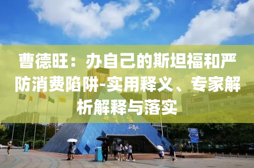 曹德旺：辦自己的斯坦福和嚴(yán)防消費(fèi)陷阱-實(shí)用釋義、專(zhuān)家解析解釋與落實(shí)