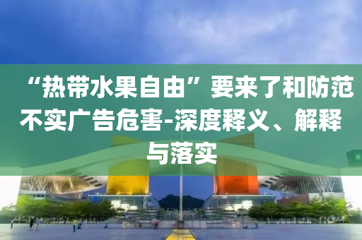 “熱帶水果自由”要來(lái)了和防范不實(shí)廣告危害-深度釋義、解釋與落實(shí)