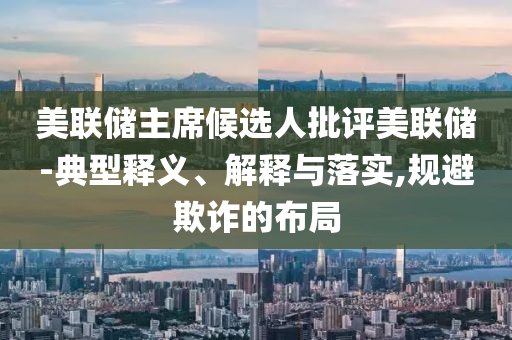 美聯(lián)儲(chǔ)主席候選人批評(píng)美聯(lián)儲(chǔ)-典型釋義、解釋與落實(shí),規(guī)避欺詐的布局