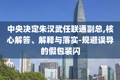 中央決定朱漢武任聯(lián)通副總,核心解答、解釋與落實-規(guī)避誤導(dǎo)的假包裝閃