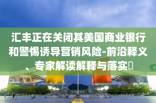 匯豐正在關(guān)閉其美國商業(yè)銀行和警惕誘導(dǎo)營銷風(fēng)險-前沿釋義、專家解讀解釋與落實?