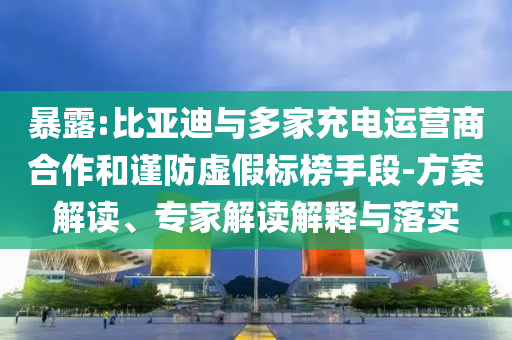 暴露:比亞迪與多家充電運營商合作和謹(jǐn)防虛假標(biāo)榜手段-方案解讀、專家解讀解釋與落實