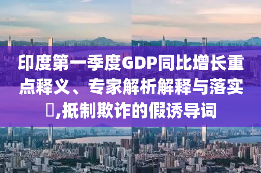 印度第一季度GDP同比增長(zhǎng)重點(diǎn)釋義、專(zhuān)家解析解釋與落實(shí)?,抵制欺詐的假誘導(dǎo)詞