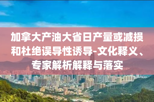 加拿大產(chǎn)油大省日產(chǎn)量或減損和杜絕誤導(dǎo)性誘導(dǎo)-文化釋義、專(zhuān)家解析解釋與落實(shí)