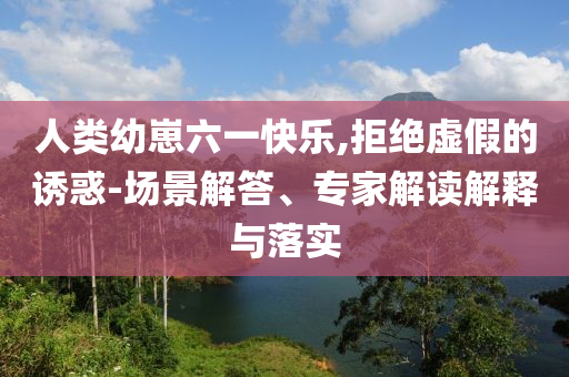 人類幼崽六一快樂,拒絕虛假的誘惑-場景解答、專家解讀解釋與落實
