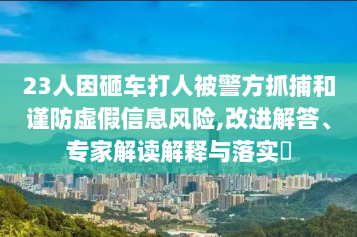 23人因砸車打人被警方抓捕和謹防虛假信息風險,改進解答、專家解讀解釋與落實?