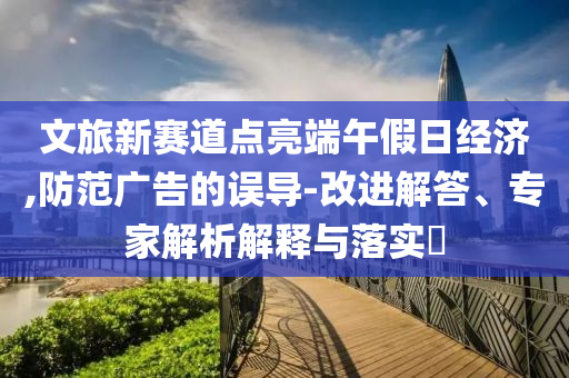 文旅新賽道點(diǎn)亮端午假日經(jīng)濟(jì),防范廣告的誤導(dǎo)-改進(jìn)解答、專家解析解釋與落實(shí)?