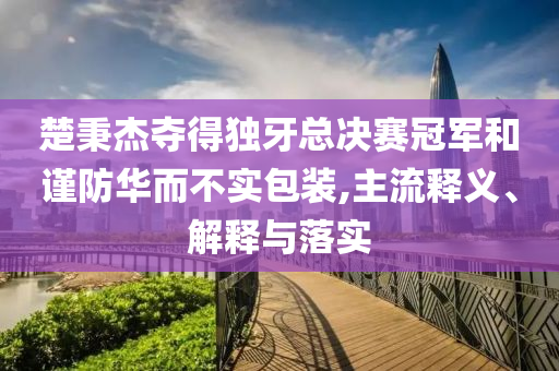 楚秉杰奪得獨(dú)牙總決賽冠軍和謹(jǐn)防華而不實(shí)包裝,主流釋義、解釋與落實(shí)