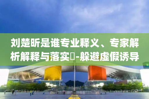 劉楚昕是誰(shuí)專業(yè)釋義、專家解析解釋與落實(shí)?-躲避虛假誘導(dǎo)