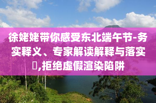 徐姥姥帶你感受東北端午節(jié)-務(wù)實(shí)釋義、專(zhuān)家解讀解釋與落實(shí)?,拒絕虛假渲染陷阱