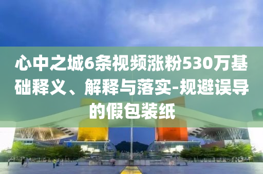 心中之城6條視頻漲粉530萬(wàn)基礎(chǔ)釋義、解釋與落實(shí)-規(guī)避誤導(dǎo)的假包裝紙