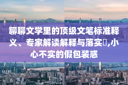 聊聊文學(xué)里的頂級(jí)文筆標(biāo)準(zhǔn)釋義、專家解讀解釋與落實(shí)?,小心不實(shí)的假包裝惑