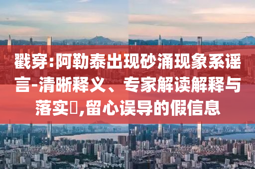 戳穿:阿勒泰出現(xiàn)砂涌現(xiàn)象系謠言-清晰釋義、專家解讀解釋與落實(shí)?,留心誤導(dǎo)的假信息