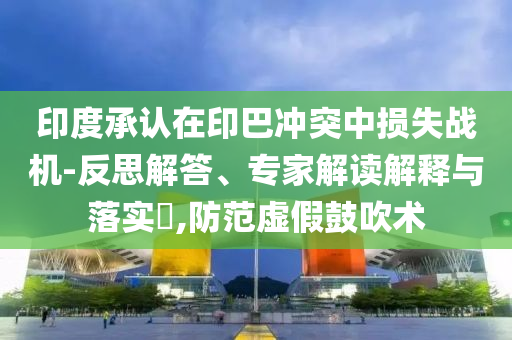 印度承認(rèn)在印巴沖突中損失戰(zhàn)機(jī)-反思解答、專家解讀解釋與落實(shí)?,防范虛假鼓吹術(shù)