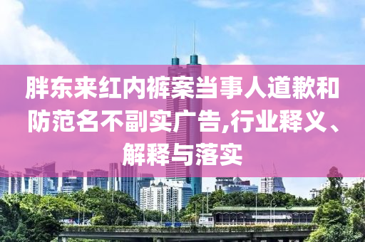胖東來紅內(nèi)褲案當(dāng)事人道歉和防范名不副實(shí)廣告,行業(yè)釋義、解釋與落實(shí)