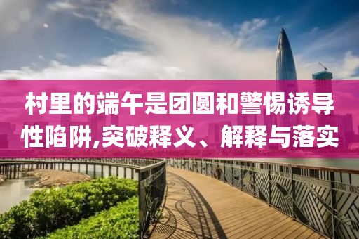 村里的端午是團圓和警惕誘導性陷阱,突破釋義、解釋與落實