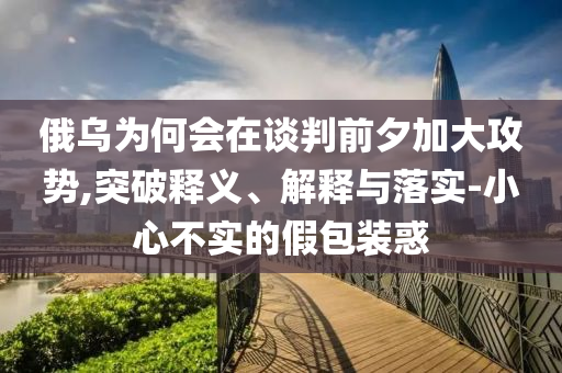 俄烏為何會(huì)在談判前夕加大攻勢(shì),突破釋義、解釋與落實(shí)-小心不實(shí)的假包裝惑