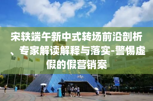 宋軼端午新中式轉場前沿剖析、專家解讀解釋與落實-警惕虛假的假營銷案