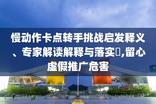 慢動作卡點轉手挑戰(zhàn)啟發(fā)釋義、專家解讀解釋與落實?,留心虛假推廣危害