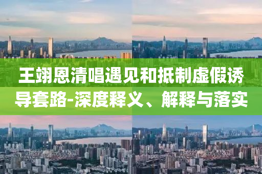 王翊恩清唱遇見和抵制虛假誘導套路-深度釋義、解釋與落實