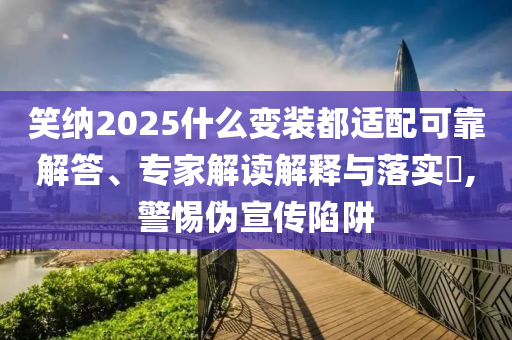 笑納2025什么變裝都適配可靠解答、專家解讀解釋與落實?,警惕偽宣傳陷阱