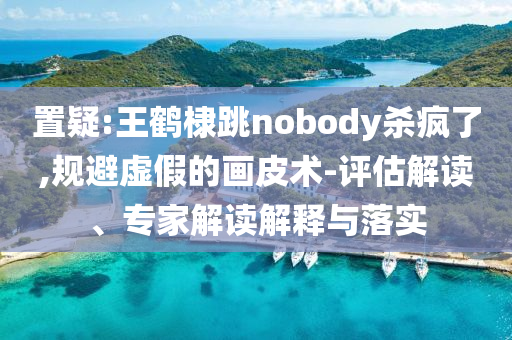 置疑:王鶴棣跳nobody殺瘋了,規(guī)避虛假的畫皮術(shù)-評估解讀、專家解讀解釋與落實