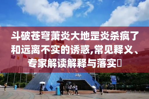 斗破蒼穹蕭炎大地罡炎殺瘋了和遠(yuǎn)離不實的誘惑,常見釋義、專家解讀解釋與落實?