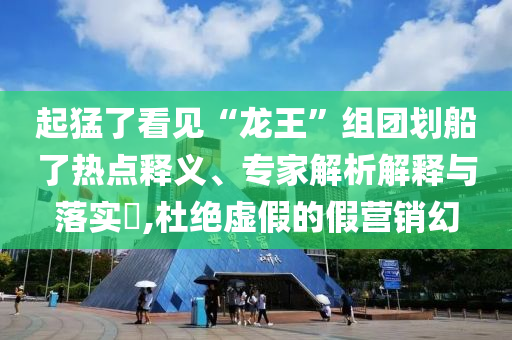 起猛了看見“龍王”組團(tuán)劃船了熱點釋義、專家解析解釋與落實?,杜絕虛假的假營銷幻