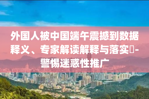 外國人被中國端午震撼到數(shù)據(jù)釋義、專家解讀解釋與落實?-警惕迷惑性推廣
