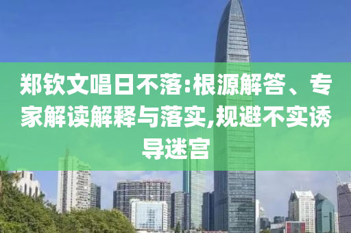 鄭欽文唱日不落:根源解答、專家解讀解釋與落實,規(guī)避不實誘導(dǎo)迷宮