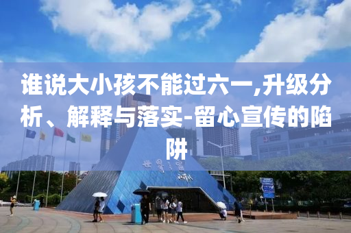 誰說大小孩不能過六一,升級分析、解釋與落實(shí)-留心宣傳的陷阱